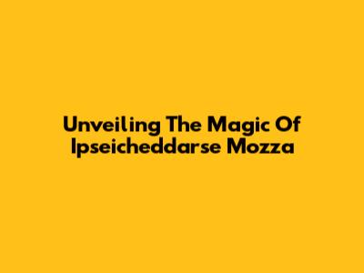 Unveiling The Magic Of Ipseicheddarse Mozza