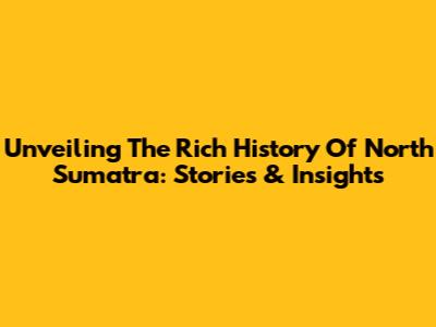 Unveiling The Rich History Of North Sumatra: Stories & Insights