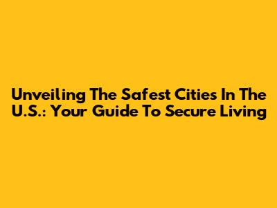 Unveiling The Safest Cities In The U.S.: Your Guide To Secure Living