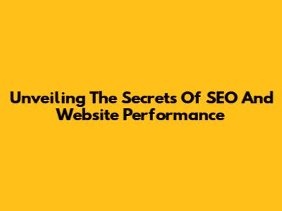 Unveiling The Secrets Of SEO And Website Performance
