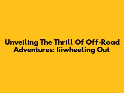 Unveiling The Thrill Of Off-Road Adventures: Iiiwheeling Out