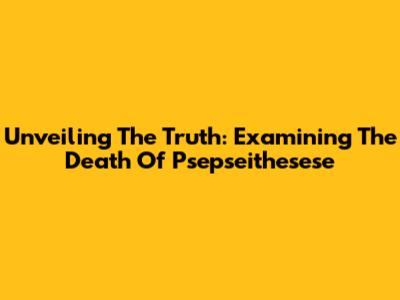 Unveiling The Truth: Examining The Death Of Psepseithesese