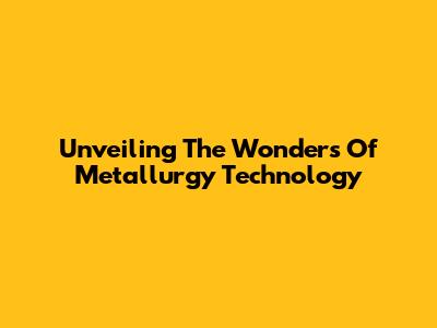 Unveiling The Wonders Of Metallurgy Technology