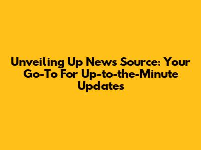 Unveiling Up News Source: Your Go-To For Up-to-the-Minute Updates