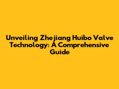 Unveiling Zhejiang Huibo Valve Technology: A Comprehensive Guide