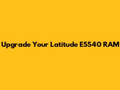 Upgrade Your Latitude E5540 RAM