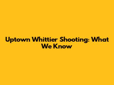 Uptown Whittier Shooting: What We Know