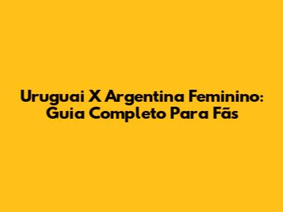 Uruguai X Argentina Feminino: Guia Completo Para Fãs