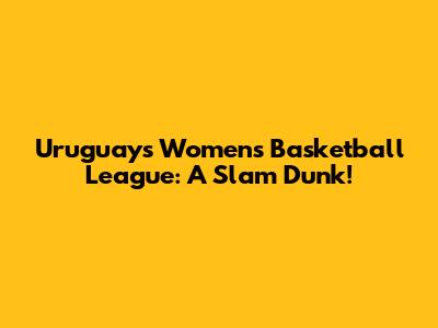 Uruguay's Women's Basketball League: A Slam Dunk!