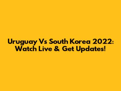 Uruguay Vs South Korea 2022: Watch Live & Get Updates!