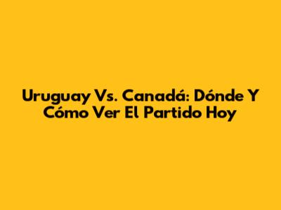 Uruguay Vs. Canadá: Dónde Y Cómo Ver El Partido Hoy