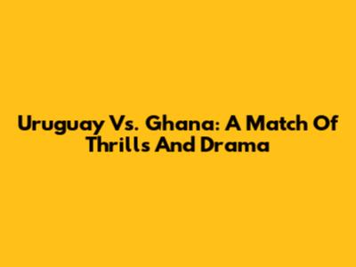 Uruguay Vs. Ghana: A Match Of Thrills And Drama