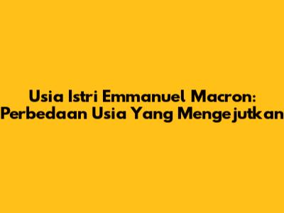 Usia Istri Emmanuel Macron: Perbedaan Usia Yang Mengejutkan