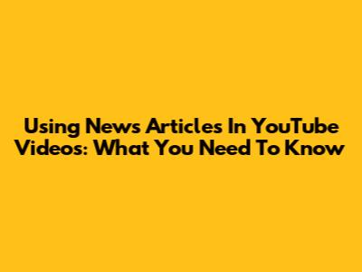 Using News Articles In YouTube Videos: What You Need To Know