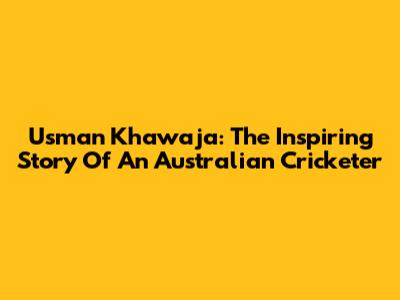 Usman Khawaja: The Inspiring Story Of An Australian Cricketer
