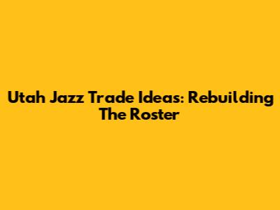 Utah Jazz Trade Ideas: Rebuilding The Roster