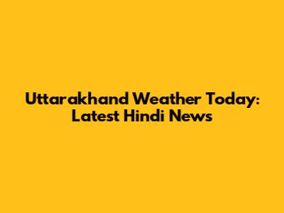 Uttarakhand Weather Today: Latest Hindi News