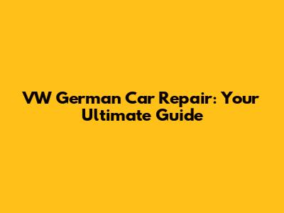 VW German Car Repair: Your Ultimate Guide
