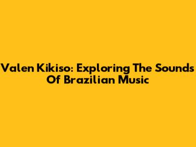 Valen Kikiso: Exploring The Sounds Of Brazilian Music