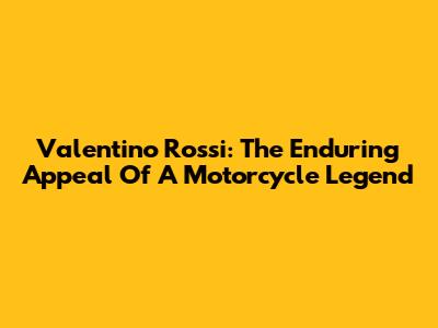 Valentino Rossi: The Enduring Appeal Of A Motorcycle Legend