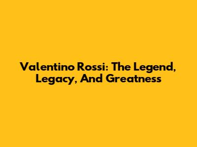Valentino Rossi: The Legend, Legacy, And Greatness