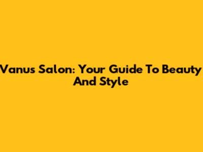 Vanu's Salon: Your Guide To Beauty And Style
