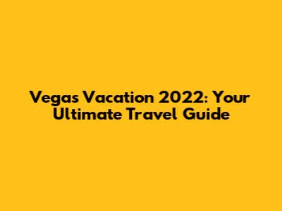 Vegas Vacation 2022: Your Ultimate Travel Guide
