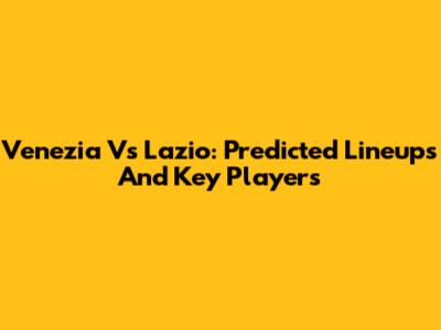 Venezia Vs Lazio: Predicted Lineups And Key Players