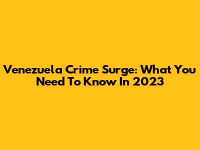 Venezuela Crime Surge: What You Need To Know In 2023