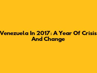 Venezuela In 2017: A Year Of Crisis And Change