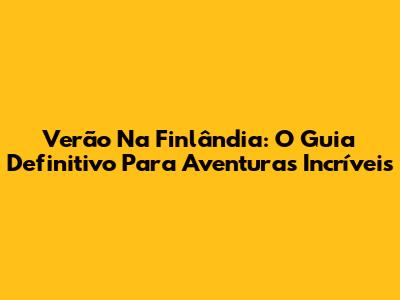 Verão Na Finlândia: O Guia Definitivo Para Aventuras Incríveis