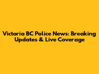 Victoria BC Police News: Breaking Updates & Live Coverage