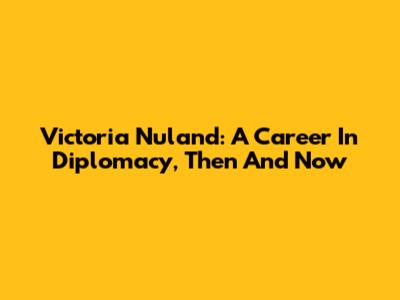 Victoria Nuland: A Career In Diplomacy, Then And Now