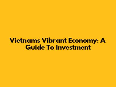 Vietnam's Vibrant Economy: A Guide To Investment