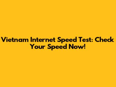 Vietnam Internet Speed Test: Check Your Speed Now!