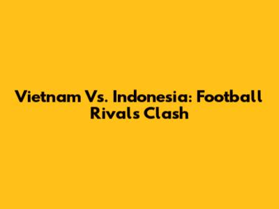 Vietnam Vs. Indonesia: Football Rivals Clash
