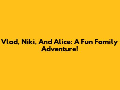 Vlad, Niki, And Alice: A Fun Family Adventure!