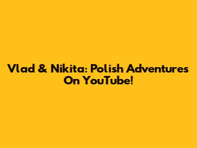 Vlad & Nikita: Polish Adventures On YouTube!
