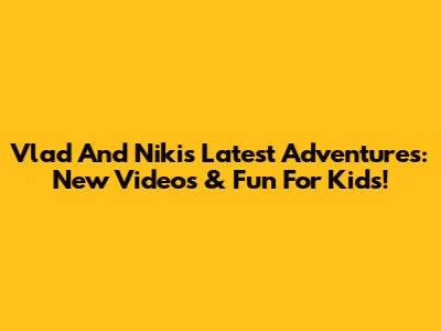 Vlad And Niki's Latest Adventures: New Videos & Fun For Kids!