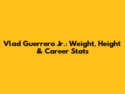 Vlad Guerrero Jr.: Weight, Height & Career Stats