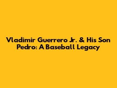 Vladimir Guerrero Jr. & His Son Pedro: A Baseball Legacy