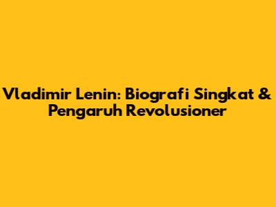 Vladimir Lenin: Biografi Singkat & Pengaruh Revolusioner