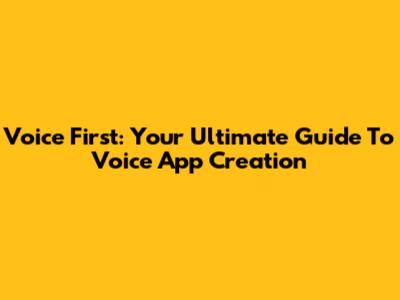 Voice First: Your Ultimate Guide To Voice App Creation