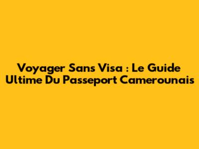 Voyager Sans Visa : Le Guide Ultime Du Passeport Camerounais