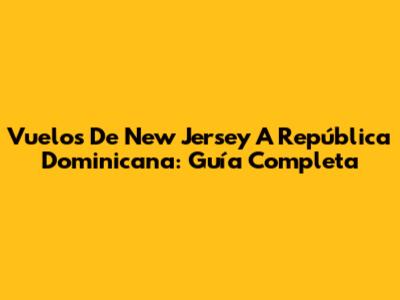 Vuelos De New Jersey A República Dominicana: Guía Completa