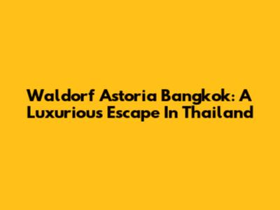 Waldorf Astoria Bangkok: A Luxurious Escape In Thailand