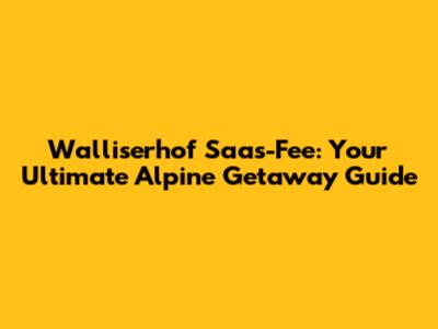 Walliserhof Saas-Fee: Your Ultimate Alpine Getaway Guide