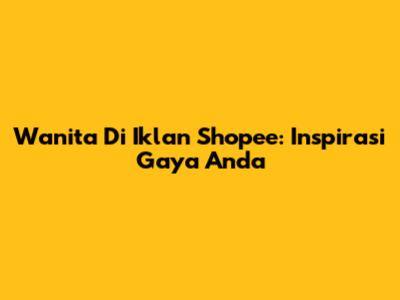 Wanita Di Iklan Shopee: Inspirasi Gaya Anda