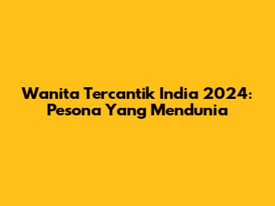 Wanita Tercantik India 2024: Pesona Yang Mendunia