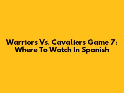 Warriors Vs. Cavaliers Game 7: Where To Watch In Spanish